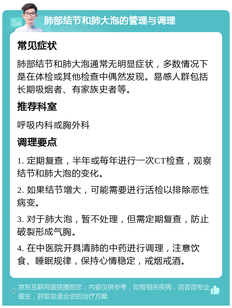 肺部结节和肺大泡的管理与调理 常见症状 肺部结节和肺大泡通常无明显症状，多数情况下是在体检或其他检查中偶然发现。易感人群包括长期吸烟者、有家族史者等。 推荐科室 呼吸内科或胸外科 调理要点 1. 定期复查，半年或每年进行一次CT检查，观察结节和肺大泡的变化。 2. 如果结节增大，可能需要进行活检以排除恶性病变。 3. 对于肺大泡，暂不处理，但需定期复查，防止破裂形成气胸。 4. 在中医院开具清肺的中药进行调理，注意饮食、睡眠规律，保持心情稳定，戒烟戒酒。