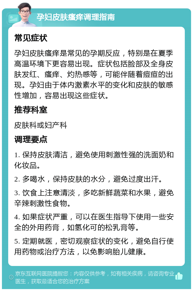 孕妇皮肤瘙痒调理指南 常见症状 孕妇皮肤瘙痒是常见的孕期反应，特别是在夏季高温环境下更容易出现。症状包括脸部及全身皮肤发红、瘙痒、灼热感等，可能伴随着痘痘的出现。孕妇由于体内激素水平的变化和皮肤的敏感性增加，容易出现这些症状。 推荐科室 皮肤科或妇产科 调理要点 1. 保持皮肤清洁，避免使用刺激性强的洗面奶和化妆品。 2. 多喝水，保持皮肤的水分，避免过度出汗。 3. 饮食上注意清淡，多吃新鲜蔬菜和水果，避免辛辣刺激性食物。 4. 如果症状严重，可以在医生指导下使用一些安全的外用药膏，如氢化可的松乳膏等。 5. 定期就医，密切观察症状的变化，避免自行使用药物或治疗方法，以免影响胎儿健康。