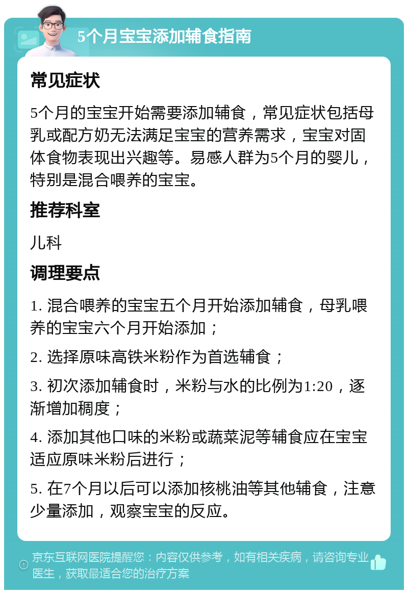 5个月宝宝添加辅食指南 常见症状 5个月的宝宝开始需要添加辅食，常见症状包括母乳或配方奶无法满足宝宝的营养需求，宝宝对固体食物表现出兴趣等。易感人群为5个月的婴儿，特别是混合喂养的宝宝。 推荐科室 儿科 调理要点 1. 混合喂养的宝宝五个月开始添加辅食，母乳喂养的宝宝六个月开始添加； 2. 选择原味高铁米粉作为首选辅食； 3. 初次添加辅食时，米粉与水的比例为1:20，逐渐增加稠度； 4. 添加其他口味的米粉或蔬菜泥等辅食应在宝宝适应原味米粉后进行； 5. 在7个月以后可以添加核桃油等其他辅食，注意少量添加，观察宝宝的反应。