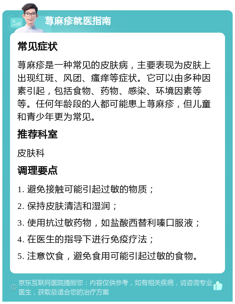 荨麻疹就医指南 常见症状 荨麻疹是一种常见的皮肤病，主要表现为皮肤上出现红斑、风团、瘙痒等症状。它可以由多种因素引起，包括食物、药物、感染、环境因素等等。任何年龄段的人都可能患上荨麻疹，但儿童和青少年更为常见。 推荐科室 皮肤科 调理要点 1. 避免接触可能引起过敏的物质； 2. 保持皮肤清洁和湿润； 3. 使用抗过敏药物，如盐酸西替利嗪口服液； 4. 在医生的指导下进行免疫疗法； 5. 注意饮食，避免食用可能引起过敏的食物。