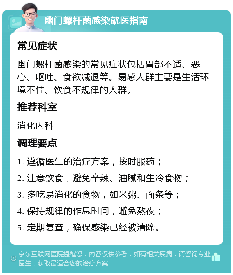 幽门螺杆菌感染就医指南 常见症状 幽门螺杆菌感染的常见症状包括胃部不适、恶心、呕吐、食欲减退等。易感人群主要是生活环境不佳、饮食不规律的人群。 推荐科室 消化内科 调理要点 1. 遵循医生的治疗方案，按时服药； 2. 注意饮食，避免辛辣、油腻和生冷食物； 3. 多吃易消化的食物，如米粥、面条等； 4. 保持规律的作息时间，避免熬夜； 5. 定期复查，确保感染已经被清除。