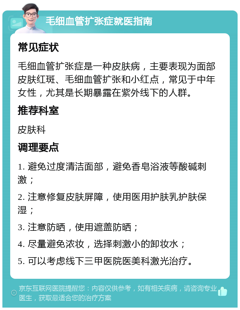 毛细血管扩张症就医指南 常见症状 毛细血管扩张症是一种皮肤病，主要表现为面部皮肤红斑、毛细血管扩张和小红点，常见于中年女性，尤其是长期暴露在紫外线下的人群。 推荐科室 皮肤科 调理要点 1. 避免过度清洁面部，避免香皂浴液等酸碱刺激； 2. 注意修复皮肤屏障，使用医用护肤乳护肤保湿； 3. 注意防晒，使用遮盖防晒； 4. 尽量避免浓妆，选择刺激小的卸妆水； 5. 可以考虑线下三甲医院医美科激光治疗。