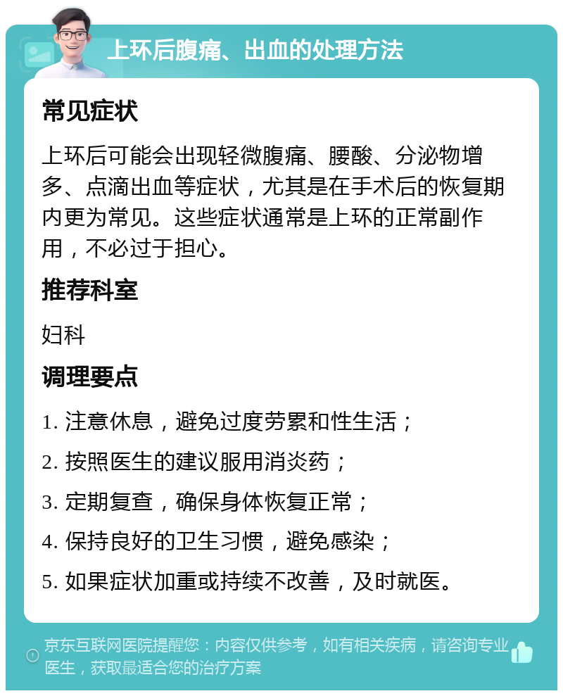 上环后腹痛、出血的处理方法 常见症状 上环后可能会出现轻微腹痛、腰酸、分泌物增多、点滴出血等症状，尤其是在手术后的恢复期内更为常见。这些症状通常是上环的正常副作用，不必过于担心。 推荐科室 妇科 调理要点 1. 注意休息，避免过度劳累和性生活； 2. 按照医生的建议服用消炎药； 3. 定期复查，确保身体恢复正常； 4. 保持良好的卫生习惯，避免感染； 5. 如果症状加重或持续不改善，及时就医。