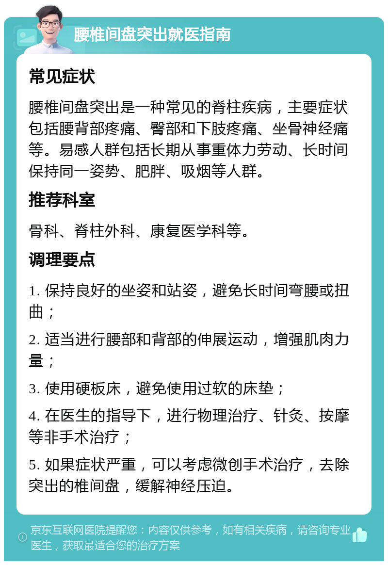 腰椎间盘突出就医指南 常见症状 腰椎间盘突出是一种常见的脊柱疾病，主要症状包括腰背部疼痛、臀部和下肢疼痛、坐骨神经痛等。易感人群包括长期从事重体力劳动、长时间保持同一姿势、肥胖、吸烟等人群。 推荐科室 骨科、脊柱外科、康复医学科等。 调理要点 1. 保持良好的坐姿和站姿，避免长时间弯腰或扭曲； 2. 适当进行腰部和背部的伸展运动，增强肌肉力量； 3. 使用硬板床，避免使用过软的床垫； 4. 在医生的指导下，进行物理治疗、针灸、按摩等非手术治疗； 5. 如果症状严重，可以考虑微创手术治疗，去除突出的椎间盘，缓解神经压迫。