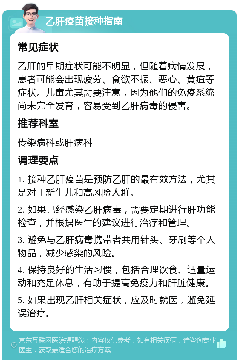 乙肝疫苗接种指南 常见症状 乙肝的早期症状可能不明显，但随着病情发展，患者可能会出现疲劳、食欲不振、恶心、黄疸等症状。儿童尤其需要注意，因为他们的免疫系统尚未完全发育，容易受到乙肝病毒的侵害。 推荐科室 传染病科或肝病科 调理要点 1. 接种乙肝疫苗是预防乙肝的最有效方法，尤其是对于新生儿和高风险人群。 2. 如果已经感染乙肝病毒，需要定期进行肝功能检查，并根据医生的建议进行治疗和管理。 3. 避免与乙肝病毒携带者共用针头、牙刷等个人物品，减少感染的风险。 4. 保持良好的生活习惯，包括合理饮食、适量运动和充足休息，有助于提高免疫力和肝脏健康。 5. 如果出现乙肝相关症状，应及时就医，避免延误治疗。