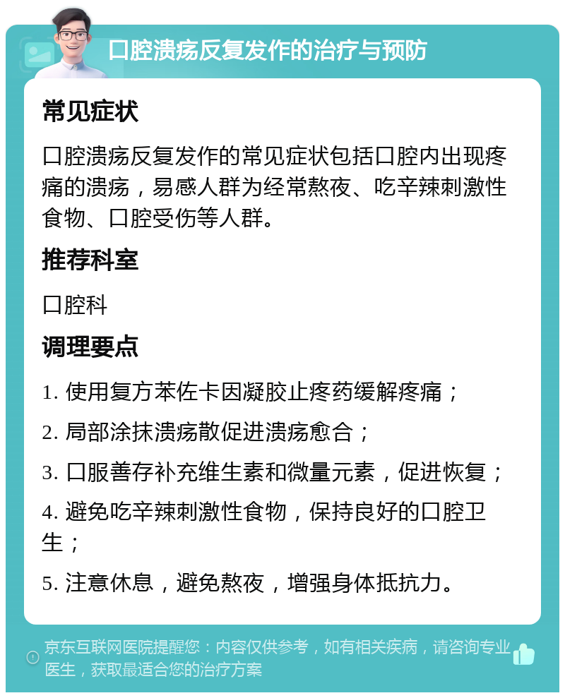 口腔溃疡反复发作的治疗与预防 常见症状 口腔溃疡反复发作的常见症状包括口腔内出现疼痛的溃疡，易感人群为经常熬夜、吃辛辣刺激性食物、口腔受伤等人群。 推荐科室 口腔科 调理要点 1. 使用复方苯佐卡因凝胶止疼药缓解疼痛； 2. 局部涂抹溃疡散促进溃疡愈合； 3. 口服善存补充维生素和微量元素，促进恢复； 4. 避免吃辛辣刺激性食物，保持良好的口腔卫生； 5. 注意休息，避免熬夜，增强身体抵抗力。