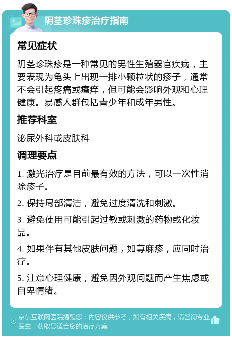 阴茎珍珠疹治疗指南 常见症状 阴茎珍珠疹是一种常见的男性生殖器官疾病，主要表现为龟头上出现一排小颗粒状的疹子，通常不会引起疼痛或瘙痒，但可能会影响外观和心理健康。易感人群包括青少年和成年男性。 推荐科室 泌尿外科或皮肤科 调理要点 1. 激光治疗是目前最有效的方法，可以一次性消除疹子。 2. 保持局部清洁，避免过度清洗和刺激。 3. 避免使用可能引起过敏或刺激的药物或化妆品。 4. 如果伴有其他皮肤问题，如荨麻疹，应同时治疗。 5. 注意心理健康，避免因外观问题而产生焦虑或自卑情绪。