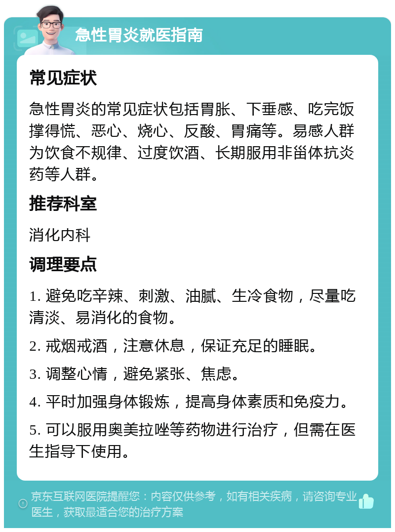 急性胃炎就医指南 常见症状 急性胃炎的常见症状包括胃胀、下垂感、吃完饭撑得慌、恶心、烧心、反酸、胃痛等。易感人群为饮食不规律、过度饮酒、长期服用非甾体抗炎药等人群。 推荐科室 消化内科 调理要点 1. 避免吃辛辣、刺激、油腻、生冷食物，尽量吃清淡、易消化的食物。 2. 戒烟戒酒，注意休息，保证充足的睡眠。 3. 调整心情，避免紧张、焦虑。 4. 平时加强身体锻炼，提高身体素质和免疫力。 5. 可以服用奥美拉唑等药物进行治疗，但需在医生指导下使用。