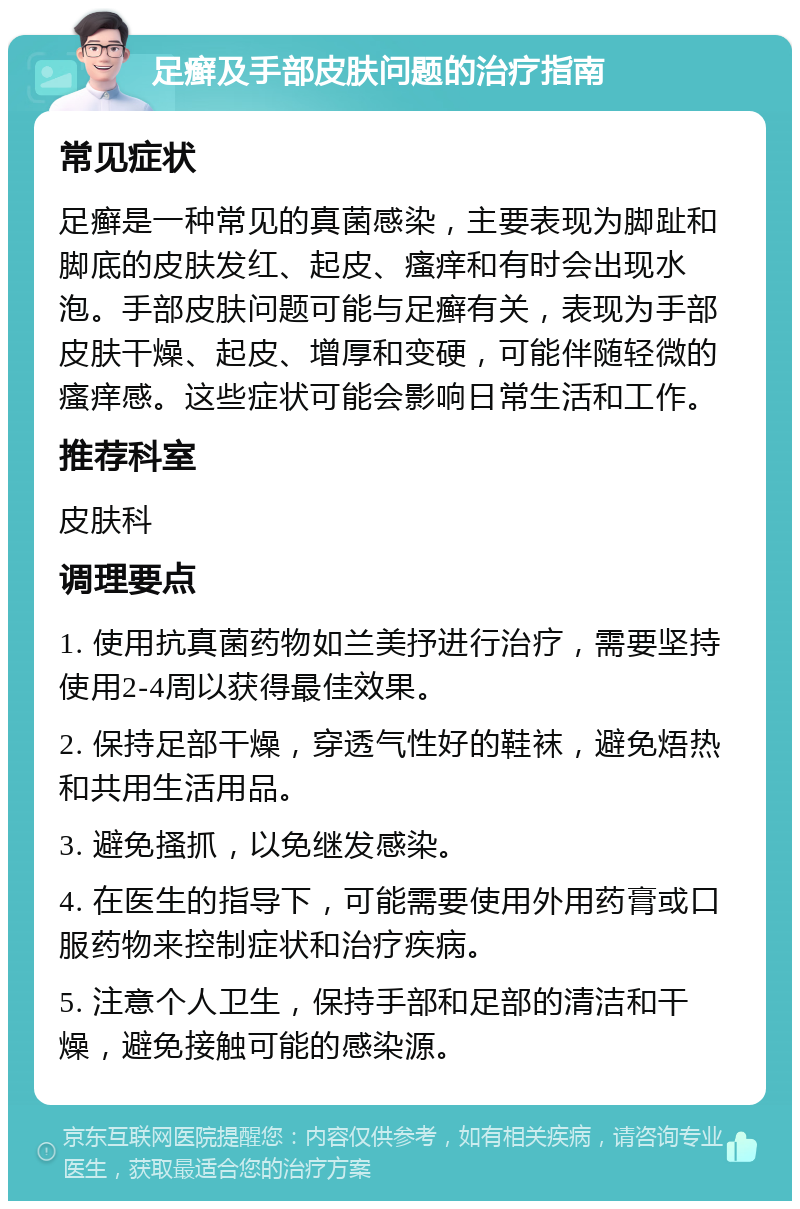 足癣及手部皮肤问题的治疗指南 常见症状 足癣是一种常见的真菌感染，主要表现为脚趾和脚底的皮肤发红、起皮、瘙痒和有时会出现水泡。手部皮肤问题可能与足癣有关，表现为手部皮肤干燥、起皮、增厚和变硬，可能伴随轻微的瘙痒感。这些症状可能会影响日常生活和工作。 推荐科室 皮肤科 调理要点 1. 使用抗真菌药物如兰美抒进行治疗，需要坚持使用2-4周以获得最佳效果。 2. 保持足部干燥，穿透气性好的鞋袜，避免焐热和共用生活用品。 3. 避免搔抓，以免继发感染。 4. 在医生的指导下，可能需要使用外用药膏或口服药物来控制症状和治疗疾病。 5. 注意个人卫生，保持手部和足部的清洁和干燥，避免接触可能的感染源。