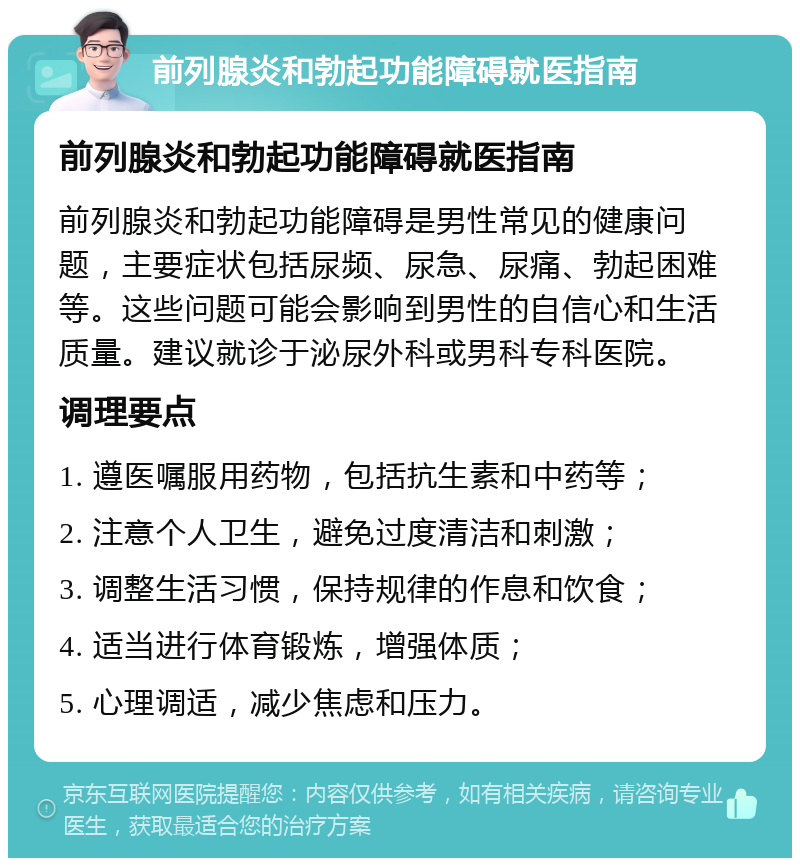 前列腺炎和勃起功能障碍就医指南 前列腺炎和勃起功能障碍就医指南 前列腺炎和勃起功能障碍是男性常见的健康问题，主要症状包括尿频、尿急、尿痛、勃起困难等。这些问题可能会影响到男性的自信心和生活质量。建议就诊于泌尿外科或男科专科医院。 调理要点 1. 遵医嘱服用药物，包括抗生素和中药等； 2. 注意个人卫生，避免过度清洁和刺激； 3. 调整生活习惯，保持规律的作息和饮食； 4. 适当进行体育锻炼，增强体质； 5. 心理调适，减少焦虑和压力。