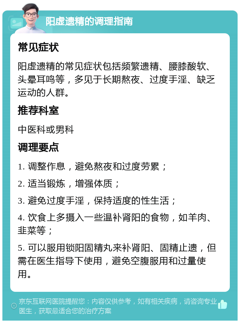 阳虚遗精的调理指南 常见症状 阳虚遗精的常见症状包括频繁遗精、腰膝酸软、头晕耳鸣等，多见于长期熬夜、过度手淫、缺乏运动的人群。 推荐科室 中医科或男科 调理要点 1. 调整作息，避免熬夜和过度劳累； 2. 适当锻炼，增强体质； 3. 避免过度手淫，保持适度的性生活； 4. 饮食上多摄入一些温补肾阳的食物，如羊肉、韭菜等； 5. 可以服用锁阳固精丸来补肾阳、固精止遗，但需在医生指导下使用，避免空腹服用和过量使用。