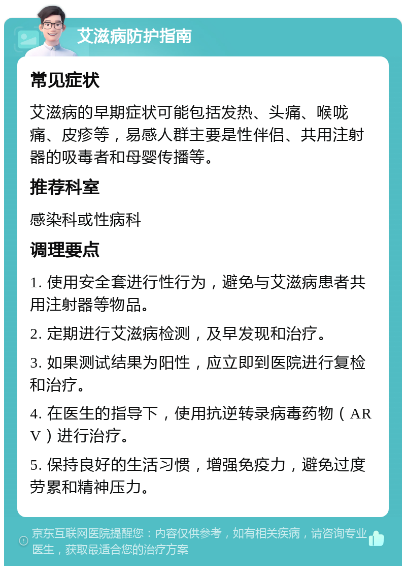 艾滋病防护指南 常见症状 艾滋病的早期症状可能包括发热、头痛、喉咙痛、皮疹等，易感人群主要是性伴侣、共用注射器的吸毒者和母婴传播等。 推荐科室 感染科或性病科 调理要点 1. 使用安全套进行性行为，避免与艾滋病患者共用注射器等物品。 2. 定期进行艾滋病检测，及早发现和治疗。 3. 如果测试结果为阳性，应立即到医院进行复检和治疗。 4. 在医生的指导下，使用抗逆转录病毒药物（ARV）进行治疗。 5. 保持良好的生活习惯，增强免疫力，避免过度劳累和精神压力。