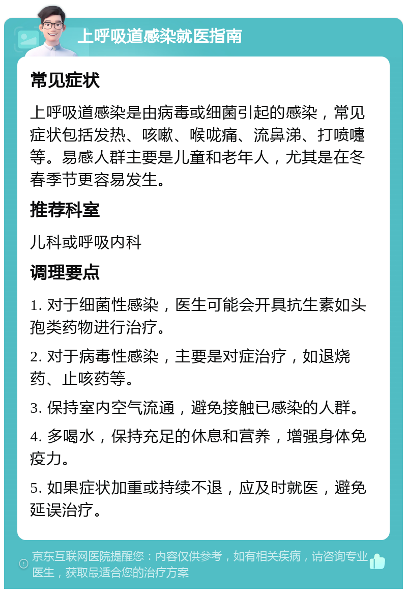 上呼吸道感染就医指南 常见症状 上呼吸道感染是由病毒或细菌引起的感染，常见症状包括发热、咳嗽、喉咙痛、流鼻涕、打喷嚏等。易感人群主要是儿童和老年人，尤其是在冬春季节更容易发生。 推荐科室 儿科或呼吸内科 调理要点 1. 对于细菌性感染，医生可能会开具抗生素如头孢类药物进行治疗。 2. 对于病毒性感染，主要是对症治疗，如退烧药、止咳药等。 3. 保持室内空气流通，避免接触已感染的人群。 4. 多喝水，保持充足的休息和营养，增强身体免疫力。 5. 如果症状加重或持续不退，应及时就医，避免延误治疗。