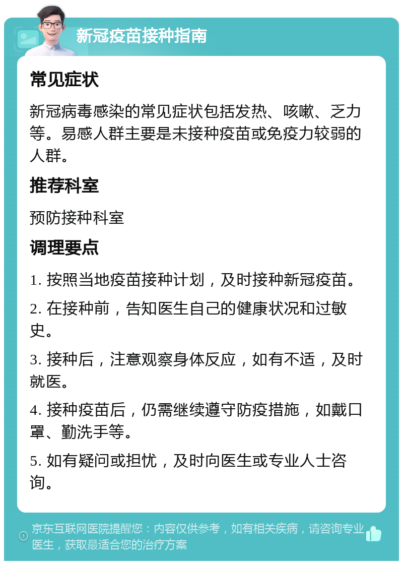 新冠疫苗接种指南 常见症状 新冠病毒感染的常见症状包括发热、咳嗽、乏力等。易感人群主要是未接种疫苗或免疫力较弱的人群。 推荐科室 预防接种科室 调理要点 1. 按照当地疫苗接种计划，及时接种新冠疫苗。 2. 在接种前，告知医生自己的健康状况和过敏史。 3. 接种后，注意观察身体反应，如有不适，及时就医。 4. 接种疫苗后，仍需继续遵守防疫措施，如戴口罩、勤洗手等。 5. 如有疑问或担忧，及时向医生或专业人士咨询。