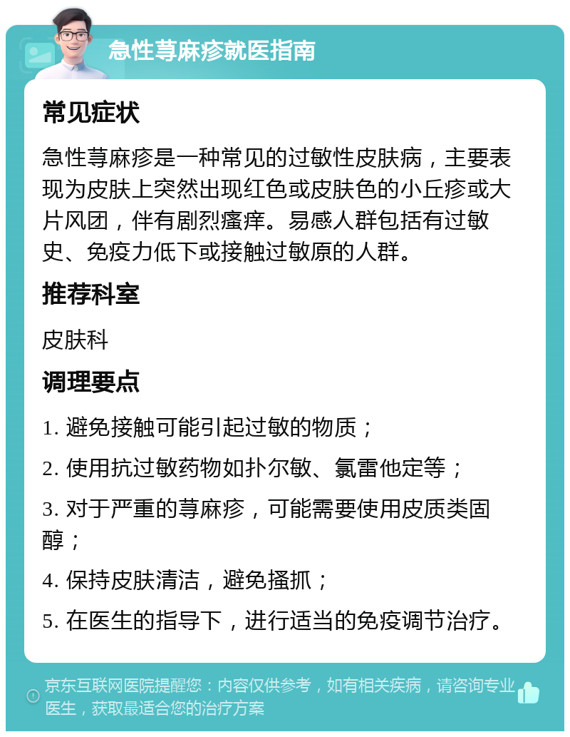 急性荨麻疹就医指南 常见症状 急性荨麻疹是一种常见的过敏性皮肤病，主要表现为皮肤上突然出现红色或皮肤色的小丘疹或大片风团，伴有剧烈瘙痒。易感人群包括有过敏史、免疫力低下或接触过敏原的人群。 推荐科室 皮肤科 调理要点 1. 避免接触可能引起过敏的物质； 2. 使用抗过敏药物如扑尔敏、氯雷他定等； 3. 对于严重的荨麻疹，可能需要使用皮质类固醇； 4. 保持皮肤清洁，避免搔抓； 5. 在医生的指导下，进行适当的免疫调节治疗。