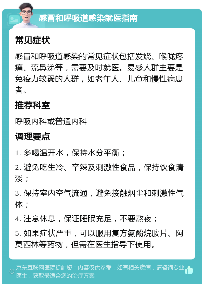 感冒和呼吸道感染就医指南 常见症状 感冒和呼吸道感染的常见症状包括发烧、喉咙疼痛、流鼻涕等，需要及时就医。易感人群主要是免疫力较弱的人群，如老年人、儿童和慢性病患者。 推荐科室 呼吸内科或普通内科 调理要点 1. 多喝温开水，保持水分平衡； 2. 避免吃生冷、辛辣及刺激性食品，保持饮食清淡； 3. 保持室内空气流通，避免接触烟尘和刺激性气体； 4. 注意休息，保证睡眠充足，不要熬夜； 5. 如果症状严重，可以服用复方氨酚烷胺片、阿莫西林等药物，但需在医生指导下使用。