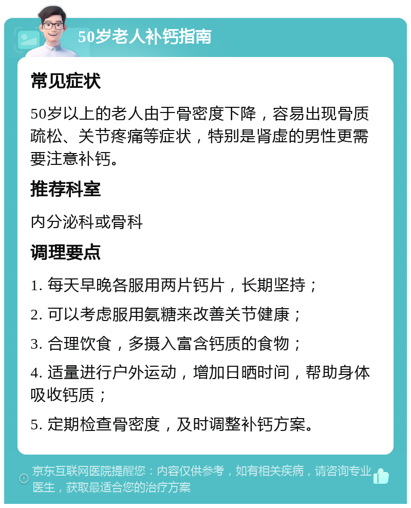 50岁老人补钙指南 常见症状 50岁以上的老人由于骨密度下降，容易出现骨质疏松、关节疼痛等症状，特别是肾虚的男性更需要注意补钙。 推荐科室 内分泌科或骨科 调理要点 1. 每天早晚各服用两片钙片，长期坚持； 2. 可以考虑服用氨糖来改善关节健康； 3. 合理饮食，多摄入富含钙质的食物； 4. 适量进行户外运动，增加日晒时间，帮助身体吸收钙质； 5. 定期检查骨密度，及时调整补钙方案。