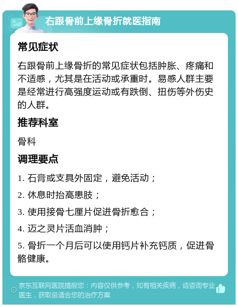 右跟骨前上缘骨折就医指南 常见症状 右跟骨前上缘骨折的常见症状包括肿胀、疼痛和不适感，尤其是在活动或承重时。易感人群主要是经常进行高强度运动或有跌倒、扭伤等外伤史的人群。 推荐科室 骨科 调理要点 1. 石膏或支具外固定，避免活动； 2. 休息时抬高患肢； 3. 使用接骨七厘片促进骨折愈合； 4. 迈之灵片活血消肿； 5. 骨折一个月后可以使用钙片补充钙质，促进骨骼健康。