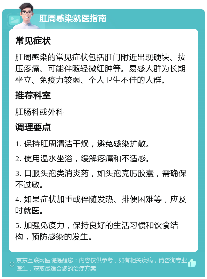 肛周感染就医指南 常见症状 肛周感染的常见症状包括肛门附近出现硬块、按压疼痛、可能伴随轻微红肿等。易感人群为长期坐立、免疫力较弱、个人卫生不佳的人群。 推荐科室 肛肠科或外科 调理要点 1. 保持肛周清洁干燥，避免感染扩散。 2. 使用温水坐浴，缓解疼痛和不适感。 3. 口服头孢类消炎药，如头孢克肟胶囊，需确保不过敏。 4. 如果症状加重或伴随发热、排便困难等，应及时就医。 5. 加强免疫力，保持良好的生活习惯和饮食结构，预防感染的发生。