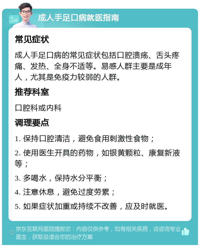 成人手足口病就医指南 常见症状 成人手足口病的常见症状包括口腔溃疡、舌头疼痛、发热、全身不适等。易感人群主要是成年人，尤其是免疫力较弱的人群。 推荐科室 口腔科或内科 调理要点 1. 保持口腔清洁，避免食用刺激性食物； 2. 使用医生开具的药物，如银黄颗粒、康复新液等； 3. 多喝水，保持水分平衡； 4. 注意休息，避免过度劳累； 5. 如果症状加重或持续不改善，应及时就医。