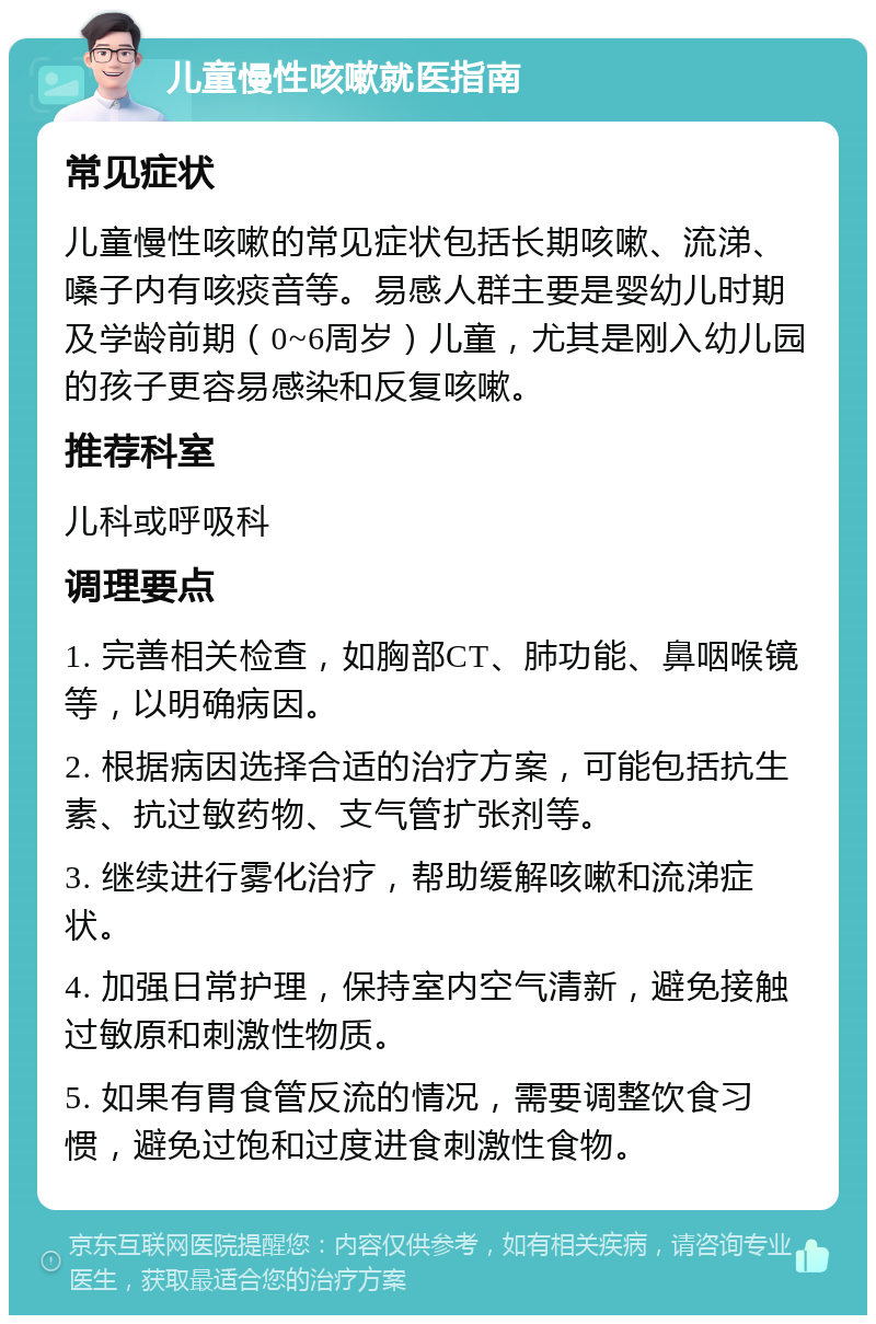 儿童慢性咳嗽就医指南 常见症状 儿童慢性咳嗽的常见症状包括长期咳嗽、流涕、嗓子内有咳痰音等。易感人群主要是婴幼儿时期及学龄前期（0~6周岁）儿童，尤其是刚入幼儿园的孩子更容易感染和反复咳嗽。 推荐科室 儿科或呼吸科 调理要点 1. 完善相关检查，如胸部CT、肺功能、鼻咽喉镜等，以明确病因。 2. 根据病因选择合适的治疗方案，可能包括抗生素、抗过敏药物、支气管扩张剂等。 3. 继续进行雾化治疗，帮助缓解咳嗽和流涕症状。 4. 加强日常护理，保持室内空气清新，避免接触过敏原和刺激性物质。 5. 如果有胃食管反流的情况，需要调整饮食习惯，避免过饱和过度进食刺激性食物。