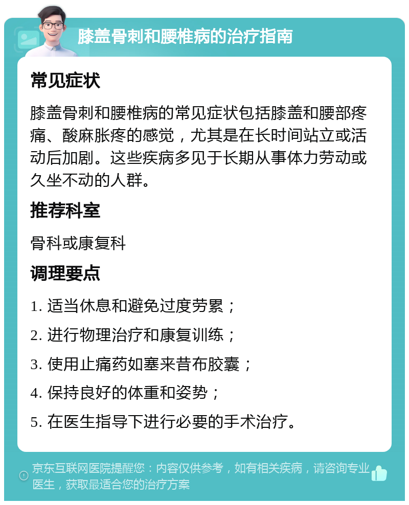 膝盖骨刺和腰椎病的治疗指南 常见症状 膝盖骨刺和腰椎病的常见症状包括膝盖和腰部疼痛、酸麻胀疼的感觉，尤其是在长时间站立或活动后加剧。这些疾病多见于长期从事体力劳动或久坐不动的人群。 推荐科室 骨科或康复科 调理要点 1. 适当休息和避免过度劳累； 2. 进行物理治疗和康复训练； 3. 使用止痛药如塞来昔布胶囊； 4. 保持良好的体重和姿势； 5. 在医生指导下进行必要的手术治疗。