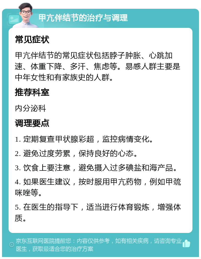 甲亢伴结节的治疗与调理 常见症状 甲亢伴结节的常见症状包括脖子肿胀、心跳加速、体重下降、多汗、焦虑等。易感人群主要是中年女性和有家族史的人群。 推荐科室 内分泌科 调理要点 1. 定期复查甲状腺彩超，监控病情变化。 2. 避免过度劳累，保持良好的心态。 3. 饮食上要注意，避免摄入过多碘盐和海产品。 4. 如果医生建议，按时服用甲亢药物，例如甲巯咪唑等。 5. 在医生的指导下，适当进行体育锻炼，增强体质。