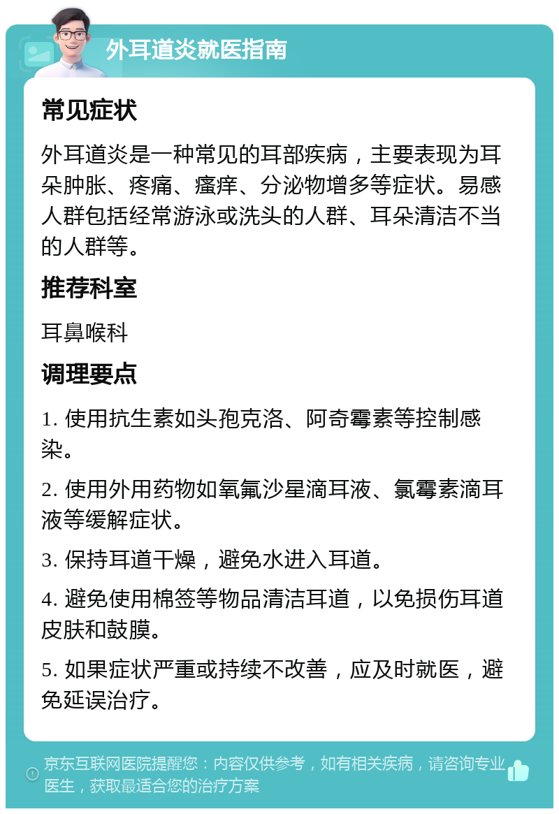 外耳道炎就医指南 常见症状 外耳道炎是一种常见的耳部疾病，主要表现为耳朵肿胀、疼痛、瘙痒、分泌物增多等症状。易感人群包括经常游泳或洗头的人群、耳朵清洁不当的人群等。 推荐科室 耳鼻喉科 调理要点 1. 使用抗生素如头孢克洛、阿奇霉素等控制感染。 2. 使用外用药物如氧氟沙星滴耳液、氯霉素滴耳液等缓解症状。 3. 保持耳道干燥，避免水进入耳道。 4. 避免使用棉签等物品清洁耳道，以免损伤耳道皮肤和鼓膜。 5. 如果症状严重或持续不改善，应及时就医，避免延误治疗。