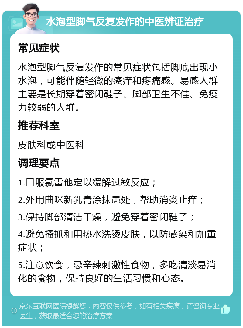 水泡型脚气反复发作的中医辨证治疗 常见症状 水泡型脚气反复发作的常见症状包括脚底出现小水泡，可能伴随轻微的瘙痒和疼痛感。易感人群主要是长期穿着密闭鞋子、脚部卫生不佳、免疫力较弱的人群。 推荐科室 皮肤科或中医科 调理要点 1.口服氯雷他定以缓解过敏反应； 2.外用曲咪新乳膏涂抹患处，帮助消炎止痒； 3.保持脚部清洁干燥，避免穿着密闭鞋子； 4.避免搔抓和用热水洗烫皮肤，以防感染和加重症状； 5.注意饮食，忌辛辣刺激性食物，多吃清淡易消化的食物，保持良好的生活习惯和心态。