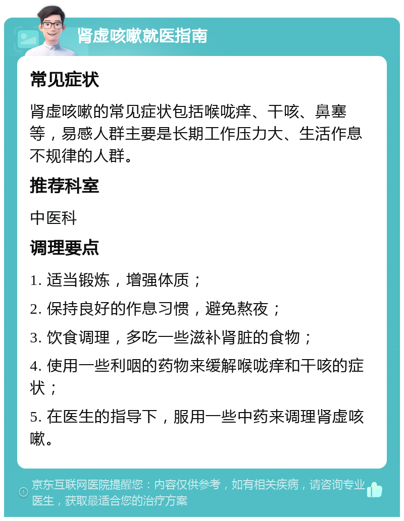 肾虚咳嗽就医指南 常见症状 肾虚咳嗽的常见症状包括喉咙痒、干咳、鼻塞等，易感人群主要是长期工作压力大、生活作息不规律的人群。 推荐科室 中医科 调理要点 1. 适当锻炼，增强体质； 2. 保持良好的作息习惯，避免熬夜； 3. 饮食调理，多吃一些滋补肾脏的食物； 4. 使用一些利咽的药物来缓解喉咙痒和干咳的症状； 5. 在医生的指导下，服用一些中药来调理肾虚咳嗽。