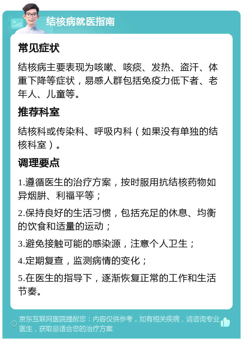 结核病就医指南 常见症状 结核病主要表现为咳嗽、咳痰、发热、盗汗、体重下降等症状，易感人群包括免疫力低下者、老年人、儿童等。 推荐科室 结核科或传染科、呼吸内科（如果没有单独的结核科室）。 调理要点 1.遵循医生的治疗方案，按时服用抗结核药物如异烟肼、利福平等； 2.保持良好的生活习惯，包括充足的休息、均衡的饮食和适量的运动； 3.避免接触可能的感染源，注意个人卫生； 4.定期复查，监测病情的变化； 5.在医生的指导下，逐渐恢复正常的工作和生活节奏。