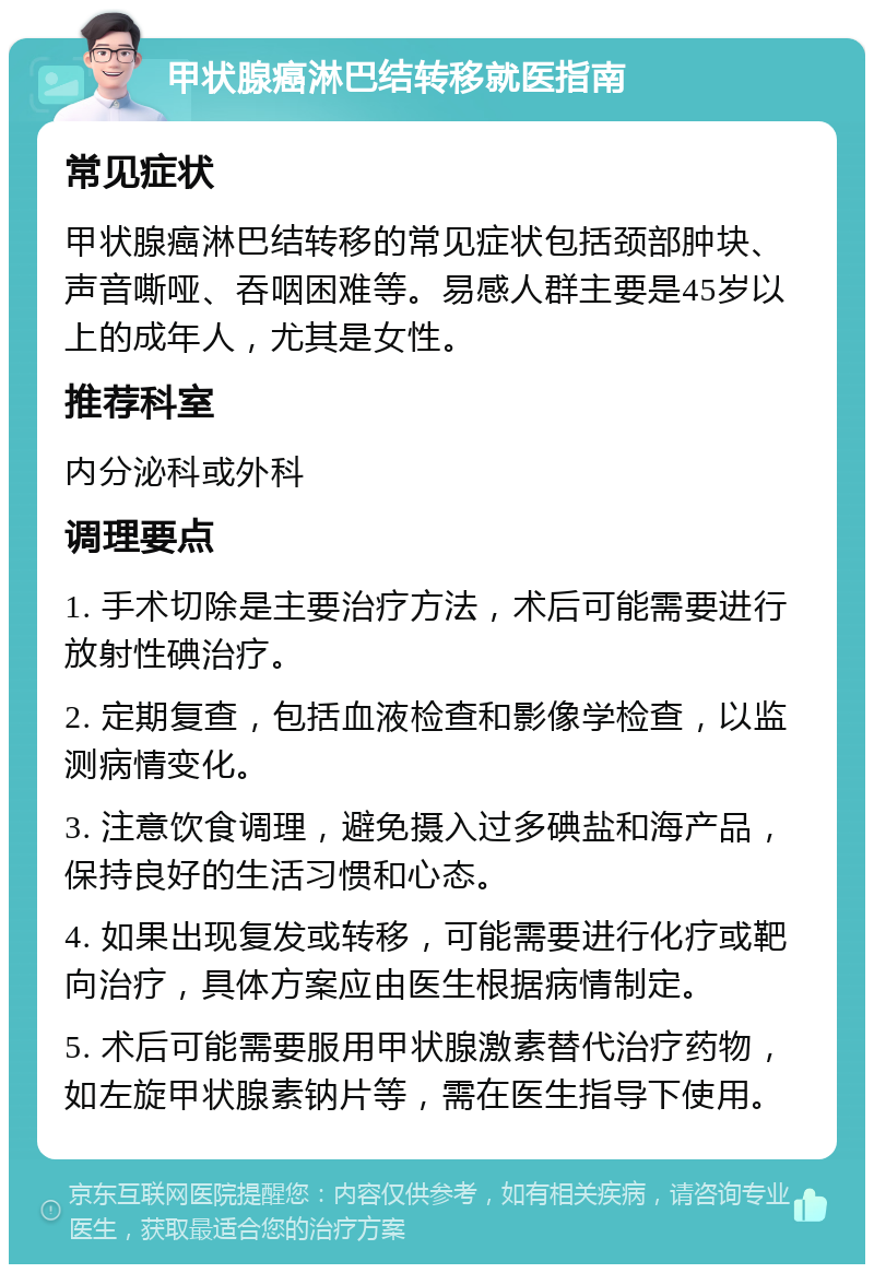 甲状腺癌淋巴结转移就医指南 常见症状 甲状腺癌淋巴结转移的常见症状包括颈部肿块、声音嘶哑、吞咽困难等。易感人群主要是45岁以上的成年人，尤其是女性。 推荐科室 内分泌科或外科 调理要点 1. 手术切除是主要治疗方法，术后可能需要进行放射性碘治疗。 2. 定期复查，包括血液检查和影像学检查，以监测病情变化。 3. 注意饮食调理，避免摄入过多碘盐和海产品，保持良好的生活习惯和心态。 4. 如果出现复发或转移，可能需要进行化疗或靶向治疗，具体方案应由医生根据病情制定。 5. 术后可能需要服用甲状腺激素替代治疗药物，如左旋甲状腺素钠片等，需在医生指导下使用。