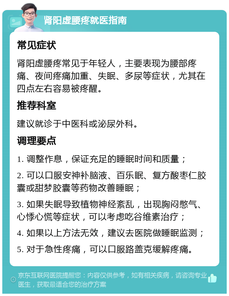 肾阳虚腰疼就医指南 常见症状 肾阳虚腰疼常见于年轻人，主要表现为腰部疼痛、夜间疼痛加重、失眠、多尿等症状，尤其在四点左右容易被疼醒。 推荐科室 建议就诊于中医科或泌尿外科。 调理要点 1. 调整作息，保证充足的睡眠时间和质量； 2. 可以口服安神补脑液、百乐眠、复方酸枣仁胶囊或甜梦胶囊等药物改善睡眠； 3. 如果失眠导致植物神经紊乱，出现胸闷憋气、心悸心慌等症状，可以考虑吃谷维素治疗； 4. 如果以上方法无效，建议去医院做睡眠监测； 5. 对于急性疼痛，可以口服路盖克缓解疼痛。