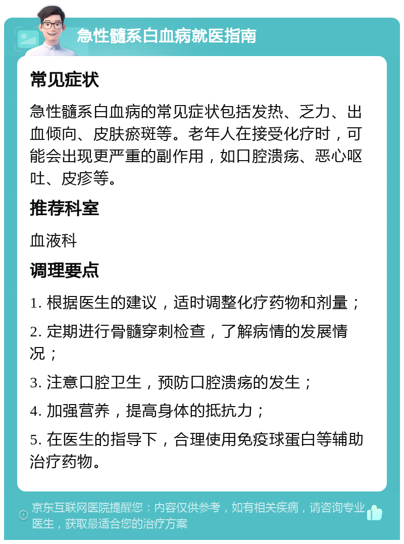 急性髓系白血病就医指南 常见症状 急性髓系白血病的常见症状包括发热、乏力、出血倾向、皮肤瘀斑等。老年人在接受化疗时，可能会出现更严重的副作用，如口腔溃疡、恶心呕吐、皮疹等。 推荐科室 血液科 调理要点 1. 根据医生的建议，适时调整化疗药物和剂量； 2. 定期进行骨髓穿刺检查，了解病情的发展情况； 3. 注意口腔卫生，预防口腔溃疡的发生； 4. 加强营养，提高身体的抵抗力； 5. 在医生的指导下，合理使用免疫球蛋白等辅助治疗药物。