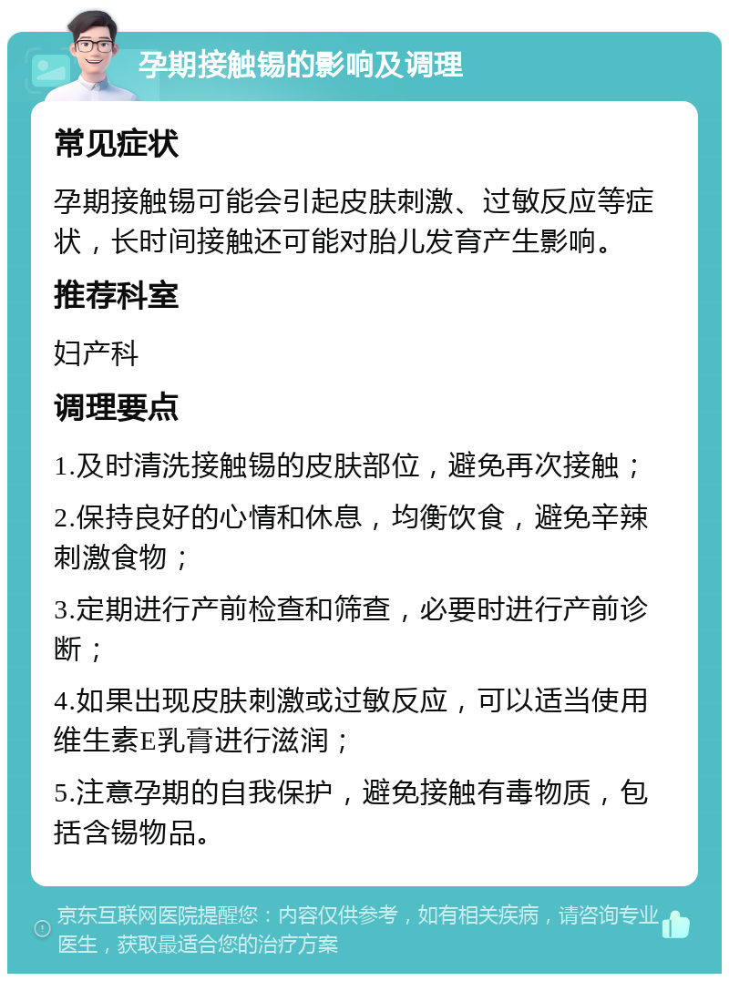 孕期接触锡的影响及调理 常见症状 孕期接触锡可能会引起皮肤刺激、过敏反应等症状，长时间接触还可能对胎儿发育产生影响。 推荐科室 妇产科 调理要点 1.及时清洗接触锡的皮肤部位，避免再次接触； 2.保持良好的心情和休息，均衡饮食，避免辛辣刺激食物； 3.定期进行产前检查和筛查，必要时进行产前诊断； 4.如果出现皮肤刺激或过敏反应，可以适当使用维生素E乳膏进行滋润； 5.注意孕期的自我保护，避免接触有毒物质，包括含锡物品。