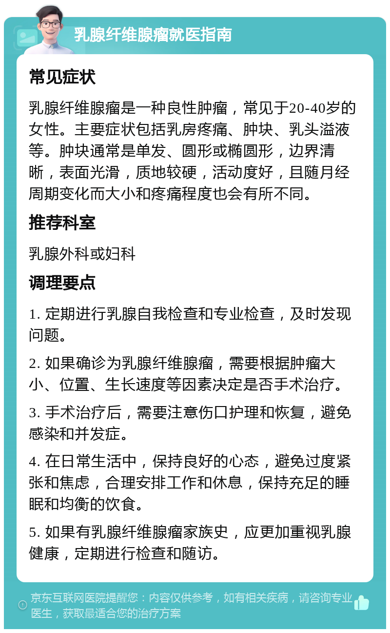 乳腺纤维腺瘤就医指南 常见症状 乳腺纤维腺瘤是一种良性肿瘤，常见于20-40岁的女性。主要症状包括乳房疼痛、肿块、乳头溢液等。肿块通常是单发、圆形或椭圆形，边界清晰，表面光滑，质地较硬，活动度好，且随月经周期变化而大小和疼痛程度也会有所不同。 推荐科室 乳腺外科或妇科 调理要点 1. 定期进行乳腺自我检查和专业检查，及时发现问题。 2. 如果确诊为乳腺纤维腺瘤，需要根据肿瘤大小、位置、生长速度等因素决定是否手术治疗。 3. 手术治疗后，需要注意伤口护理和恢复，避免感染和并发症。 4. 在日常生活中，保持良好的心态，避免过度紧张和焦虑，合理安排工作和休息，保持充足的睡眠和均衡的饮食。 5. 如果有乳腺纤维腺瘤家族史，应更加重视乳腺健康，定期进行检查和随访。