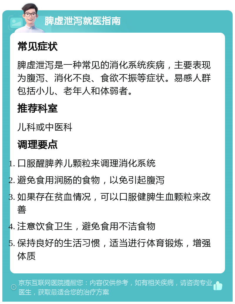 脾虚泄泻就医指南 常见症状 脾虚泄泻是一种常见的消化系统疾病，主要表现为腹泻、消化不良、食欲不振等症状。易感人群包括小儿、老年人和体弱者。 推荐科室 儿科或中医科 调理要点 口服醒脾养儿颗粒来调理消化系统 避免食用润肠的食物，以免引起腹泻 如果存在贫血情况，可以口服健脾生血颗粒来改善 注意饮食卫生，避免食用不洁食物 保持良好的生活习惯，适当进行体育锻炼，增强体质