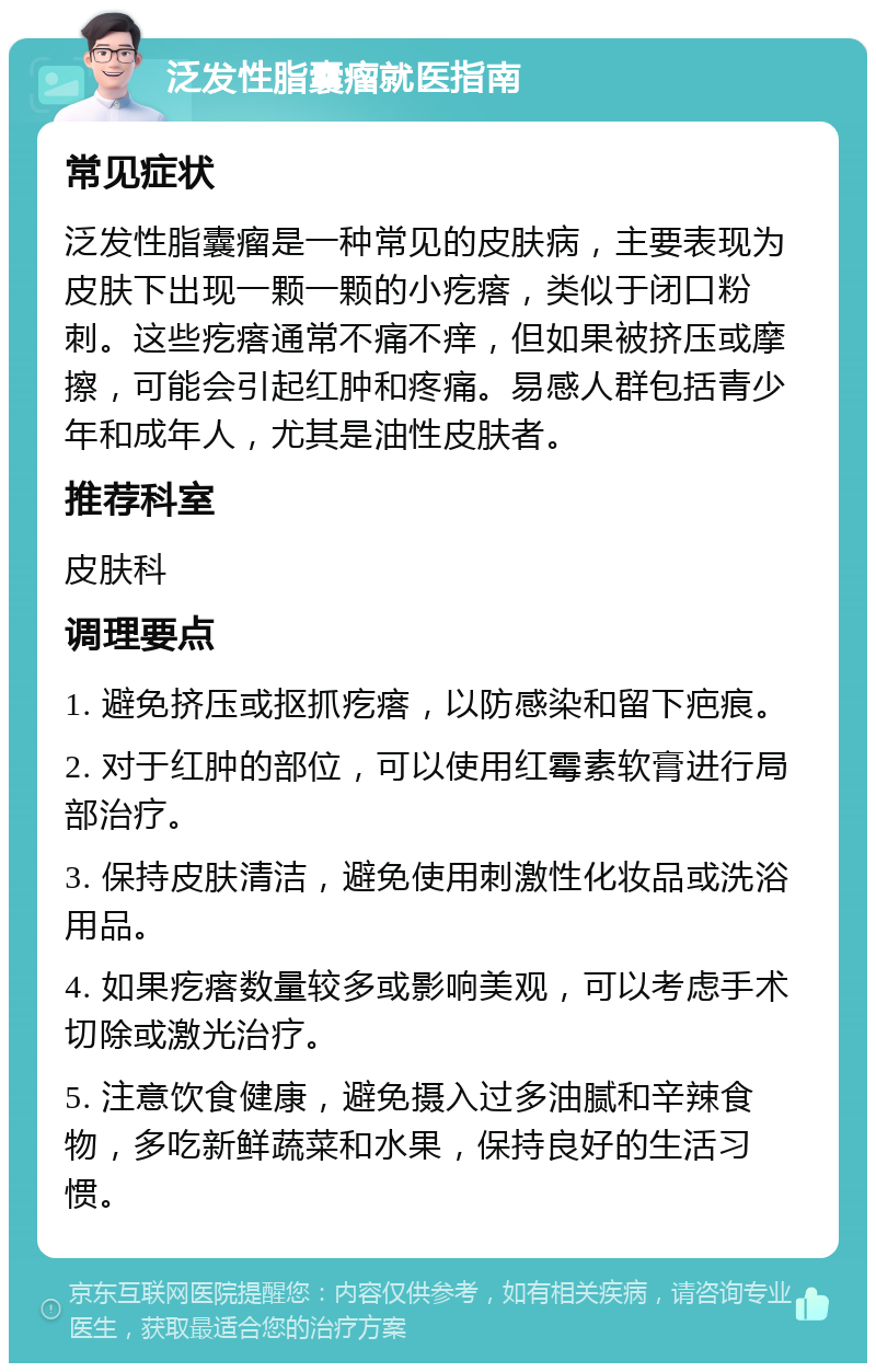 泛发性脂囊瘤就医指南 常见症状 泛发性脂囊瘤是一种常见的皮肤病，主要表现为皮肤下出现一颗一颗的小疙瘩，类似于闭口粉刺。这些疙瘩通常不痛不痒，但如果被挤压或摩擦，可能会引起红肿和疼痛。易感人群包括青少年和成年人，尤其是油性皮肤者。 推荐科室 皮肤科 调理要点 1. 避免挤压或抠抓疙瘩，以防感染和留下疤痕。 2. 对于红肿的部位，可以使用红霉素软膏进行局部治疗。 3. 保持皮肤清洁，避免使用刺激性化妆品或洗浴用品。 4. 如果疙瘩数量较多或影响美观，可以考虑手术切除或激光治疗。 5. 注意饮食健康，避免摄入过多油腻和辛辣食物，多吃新鲜蔬菜和水果，保持良好的生活习惯。