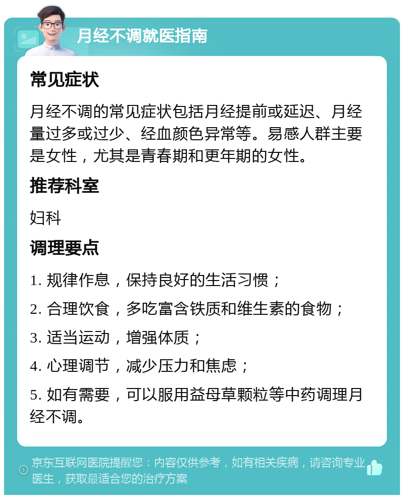 月经不调就医指南 常见症状 月经不调的常见症状包括月经提前或延迟、月经量过多或过少、经血颜色异常等。易感人群主要是女性，尤其是青春期和更年期的女性。 推荐科室 妇科 调理要点 1. 规律作息，保持良好的生活习惯； 2. 合理饮食，多吃富含铁质和维生素的食物； 3. 适当运动，增强体质； 4. 心理调节，减少压力和焦虑； 5. 如有需要，可以服用益母草颗粒等中药调理月经不调。