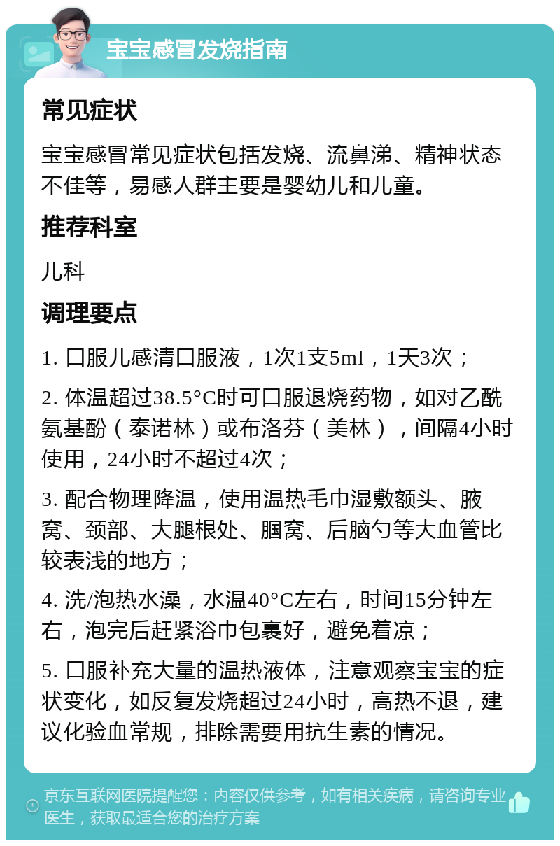 宝宝感冒发烧指南 常见症状 宝宝感冒常见症状包括发烧、流鼻涕、精神状态不佳等，易感人群主要是婴幼儿和儿童。 推荐科室 儿科 调理要点 1. 口服儿感清口服液，1次1支5ml，1天3次； 2. 体温超过38.5°C时可口服退烧药物，如对乙酰氨基酚（泰诺林）或布洛芬（美林），间隔4小时使用，24小时不超过4次； 3. 配合物理降温，使用温热毛巾湿敷额头、腋窝、颈部、大腿根处、腘窝、后脑勺等大血管比较表浅的地方； 4. 洗/泡热水澡，水温40°C左右，时间15分钟左右，泡完后赶紧浴巾包裹好，避免着凉； 5. 口服补充大量的温热液体，注意观察宝宝的症状变化，如反复发烧超过24小时，高热不退，建议化验血常规，排除需要用抗生素的情况。