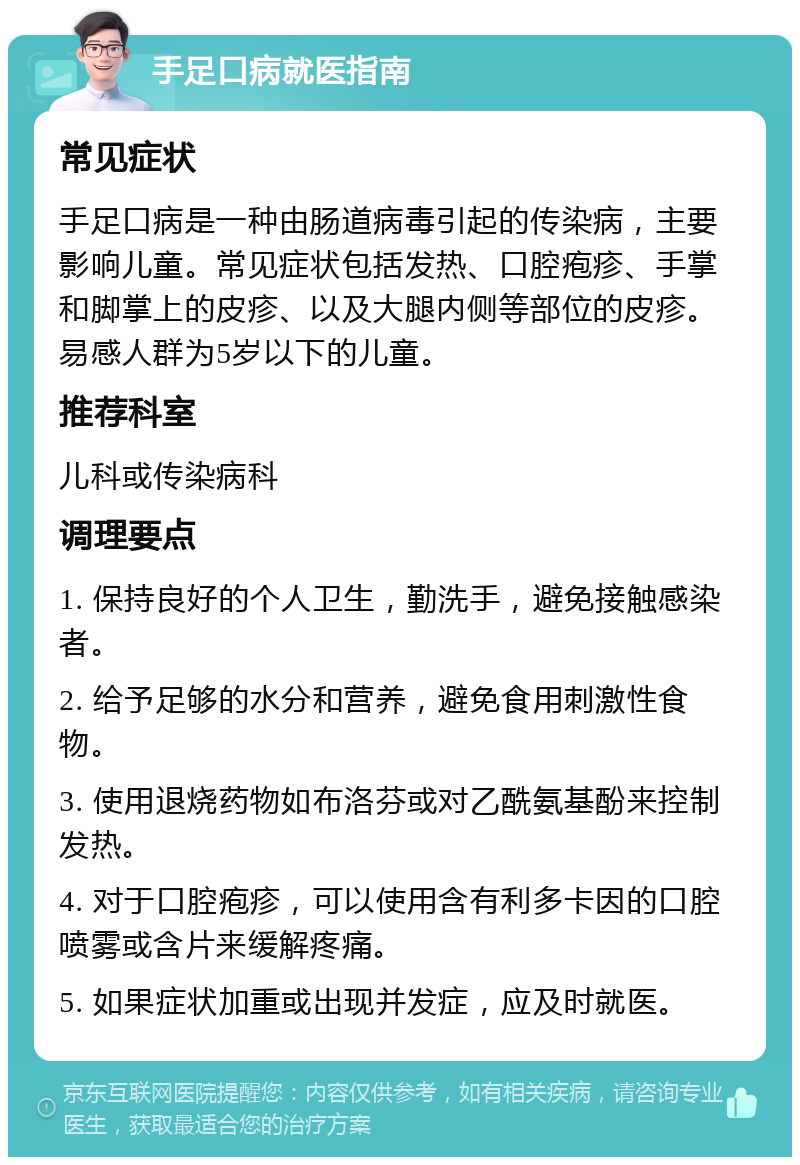 手足口病就医指南 常见症状 手足口病是一种由肠道病毒引起的传染病，主要影响儿童。常见症状包括发热、口腔疱疹、手掌和脚掌上的皮疹、以及大腿内侧等部位的皮疹。易感人群为5岁以下的儿童。 推荐科室 儿科或传染病科 调理要点 1. 保持良好的个人卫生，勤洗手，避免接触感染者。 2. 给予足够的水分和营养，避免食用刺激性食物。 3. 使用退烧药物如布洛芬或对乙酰氨基酚来控制发热。 4. 对于口腔疱疹，可以使用含有利多卡因的口腔喷雾或含片来缓解疼痛。 5. 如果症状加重或出现并发症，应及时就医。