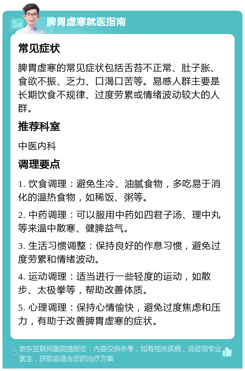 脾胃虚寒就医指南 常见症状 脾胃虚寒的常见症状包括舌苔不正常、肚子胀、食欲不振、乏力、口渴口苦等。易感人群主要是长期饮食不规律、过度劳累或情绪波动较大的人群。 推荐科室 中医内科 调理要点 1. 饮食调理：避免生冷、油腻食物，多吃易于消化的温热食物，如稀饭、粥等。 2. 中药调理：可以服用中药如四君子汤、理中丸等来温中散寒、健脾益气。 3. 生活习惯调整：保持良好的作息习惯，避免过度劳累和情绪波动。 4. 运动调理：适当进行一些轻度的运动，如散步、太极拳等，帮助改善体质。 5. 心理调理：保持心情愉快，避免过度焦虑和压力，有助于改善脾胃虚寒的症状。