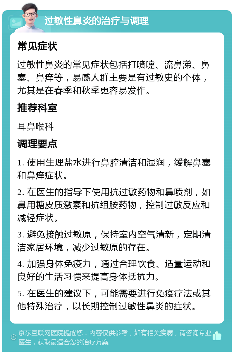 过敏性鼻炎的治疗与调理 常见症状 过敏性鼻炎的常见症状包括打喷嚏、流鼻涕、鼻塞、鼻痒等，易感人群主要是有过敏史的个体，尤其是在春季和秋季更容易发作。 推荐科室 耳鼻喉科 调理要点 1. 使用生理盐水进行鼻腔清洁和湿润，缓解鼻塞和鼻痒症状。 2. 在医生的指导下使用抗过敏药物和鼻喷剂，如鼻用糖皮质激素和抗组胺药物，控制过敏反应和减轻症状。 3. 避免接触过敏原，保持室内空气清新，定期清洁家居环境，减少过敏原的存在。 4. 加强身体免疫力，通过合理饮食、适量运动和良好的生活习惯来提高身体抵抗力。 5. 在医生的建议下，可能需要进行免疫疗法或其他特殊治疗，以长期控制过敏性鼻炎的症状。