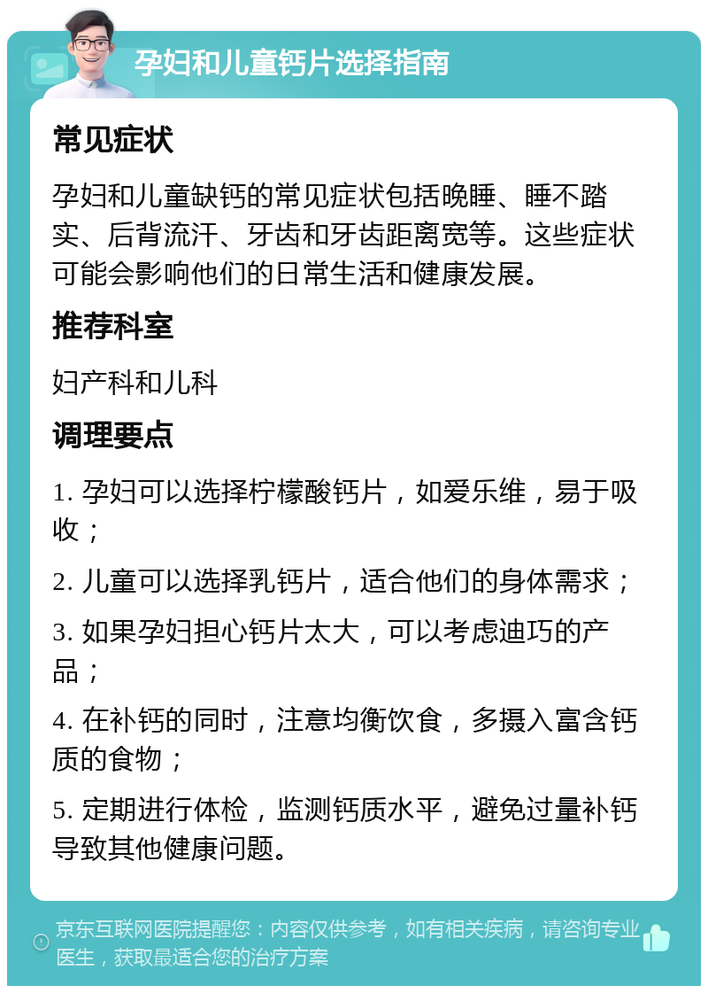 孕妇和儿童钙片选择指南 常见症状 孕妇和儿童缺钙的常见症状包括晚睡、睡不踏实、后背流汗、牙齿和牙齿距离宽等。这些症状可能会影响他们的日常生活和健康发展。 推荐科室 妇产科和儿科 调理要点 1. 孕妇可以选择柠檬酸钙片，如爱乐维，易于吸收； 2. 儿童可以选择乳钙片，适合他们的身体需求； 3. 如果孕妇担心钙片太大，可以考虑迪巧的产品； 4. 在补钙的同时，注意均衡饮食，多摄入富含钙质的食物； 5. 定期进行体检，监测钙质水平，避免过量补钙导致其他健康问题。