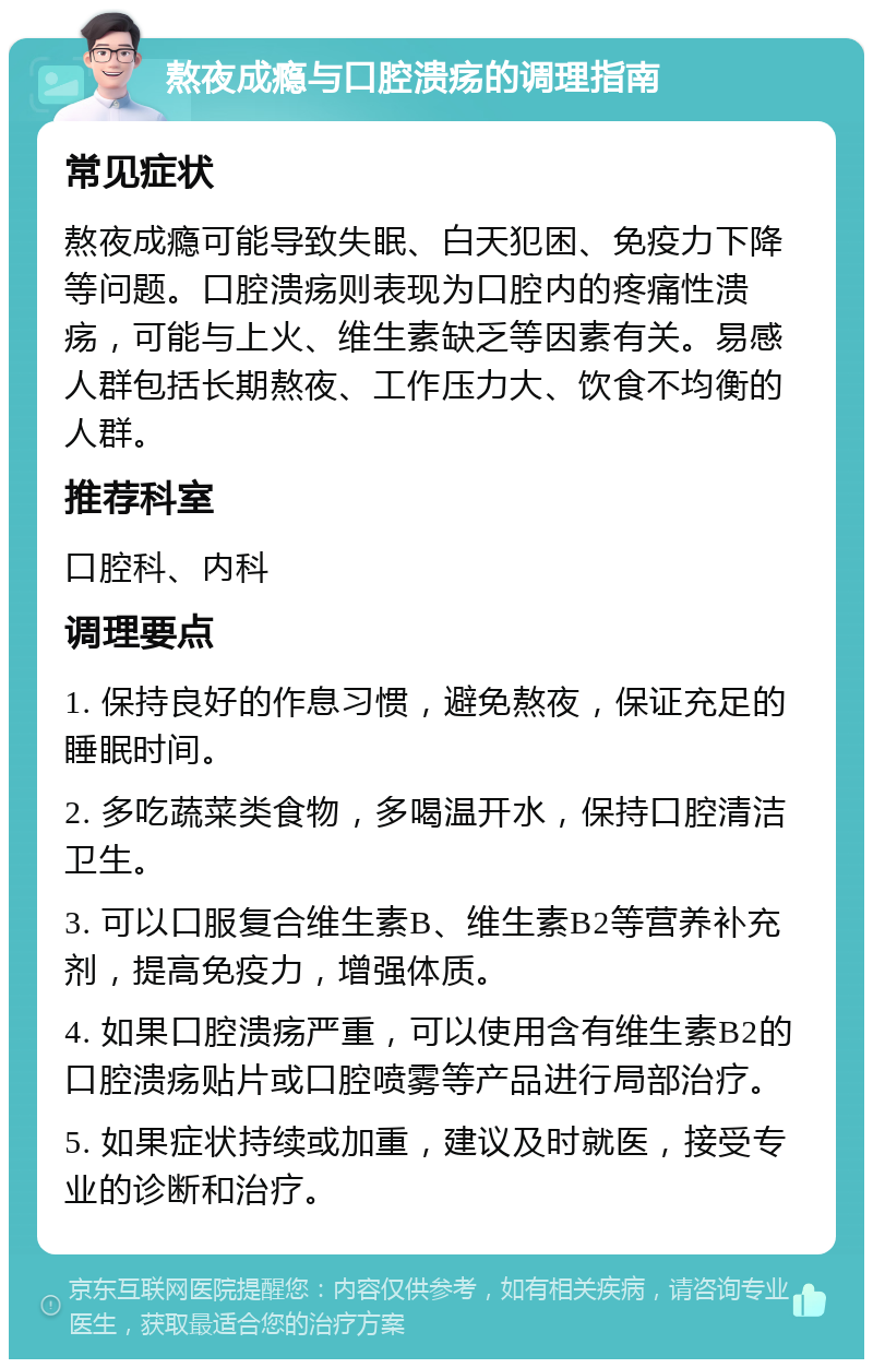 熬夜成瘾与口腔溃疡的调理指南 常见症状 熬夜成瘾可能导致失眠、白天犯困、免疫力下降等问题。口腔溃疡则表现为口腔内的疼痛性溃疡，可能与上火、维生素缺乏等因素有关。易感人群包括长期熬夜、工作压力大、饮食不均衡的人群。 推荐科室 口腔科、内科 调理要点 1. 保持良好的作息习惯，避免熬夜，保证充足的睡眠时间。 2. 多吃蔬菜类食物，多喝温开水，保持口腔清洁卫生。 3. 可以口服复合维生素B、维生素B2等营养补充剂，提高免疫力，增强体质。 4. 如果口腔溃疡严重，可以使用含有维生素B2的口腔溃疡贴片或口腔喷雾等产品进行局部治疗。 5. 如果症状持续或加重，建议及时就医，接受专业的诊断和治疗。