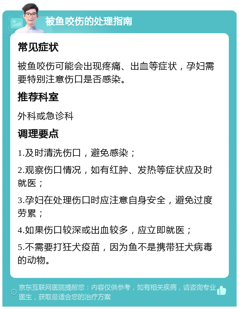 被鱼咬伤的处理指南 常见症状 被鱼咬伤可能会出现疼痛、出血等症状，孕妇需要特别注意伤口是否感染。 推荐科室 外科或急诊科 调理要点 1.及时清洗伤口，避免感染； 2.观察伤口情况，如有红肿、发热等症状应及时就医； 3.孕妇在处理伤口时应注意自身安全，避免过度劳累； 4.如果伤口较深或出血较多，应立即就医； 5.不需要打狂犬疫苗，因为鱼不是携带狂犬病毒的动物。