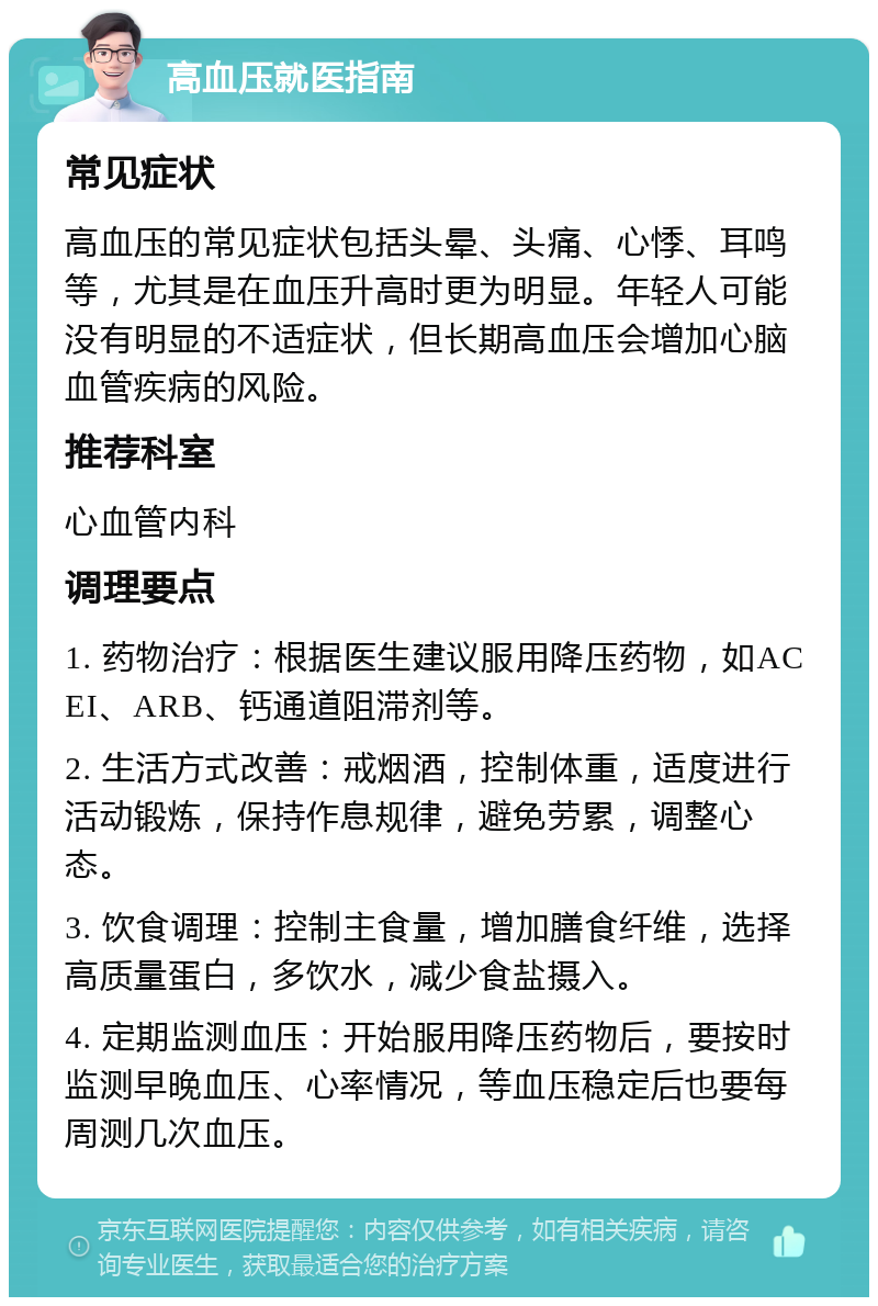 高血压就医指南 常见症状 高血压的常见症状包括头晕、头痛、心悸、耳鸣等，尤其是在血压升高时更为明显。年轻人可能没有明显的不适症状，但长期高血压会增加心脑血管疾病的风险。 推荐科室 心血管内科 调理要点 1. 药物治疗：根据医生建议服用降压药物，如ACEI、ARB、钙通道阻滞剂等。 2. 生活方式改善：戒烟酒，控制体重，适度进行活动锻炼，保持作息规律，避免劳累，调整心态。 3. 饮食调理：控制主食量，增加膳食纤维，选择高质量蛋白，多饮水，减少食盐摄入。 4. 定期监测血压：开始服用降压药物后，要按时监测早晚血压、心率情况，等血压稳定后也要每周测几次血压。