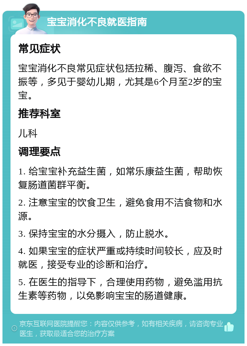 宝宝消化不良就医指南 常见症状 宝宝消化不良常见症状包括拉稀、腹泻、食欲不振等，多见于婴幼儿期，尤其是6个月至2岁的宝宝。 推荐科室 儿科 调理要点 1. 给宝宝补充益生菌，如常乐康益生菌，帮助恢复肠道菌群平衡。 2. 注意宝宝的饮食卫生，避免食用不洁食物和水源。 3. 保持宝宝的水分摄入，防止脱水。 4. 如果宝宝的症状严重或持续时间较长，应及时就医，接受专业的诊断和治疗。 5. 在医生的指导下，合理使用药物，避免滥用抗生素等药物，以免影响宝宝的肠道健康。