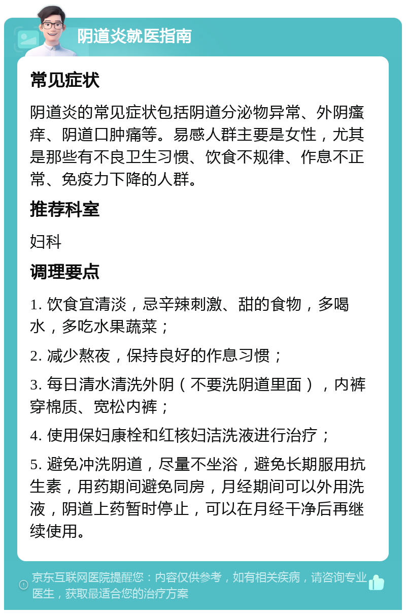 阴道炎就医指南 常见症状 阴道炎的常见症状包括阴道分泌物异常、外阴瘙痒、阴道口肿痛等。易感人群主要是女性，尤其是那些有不良卫生习惯、饮食不规律、作息不正常、免疫力下降的人群。 推荐科室 妇科 调理要点 1. 饮食宜清淡，忌辛辣刺激、甜的食物，多喝水，多吃水果蔬菜； 2. 减少熬夜，保持良好的作息习惯； 3. 每日清水清洗外阴（不要洗阴道里面），内裤穿棉质、宽松内裤； 4. 使用保妇康栓和红核妇洁洗液进行治疗； 5. 避免冲洗阴道，尽量不坐浴，避免长期服用抗生素，用药期间避免同房，月经期间可以外用洗液，阴道上药暂时停止，可以在月经干净后再继续使用。