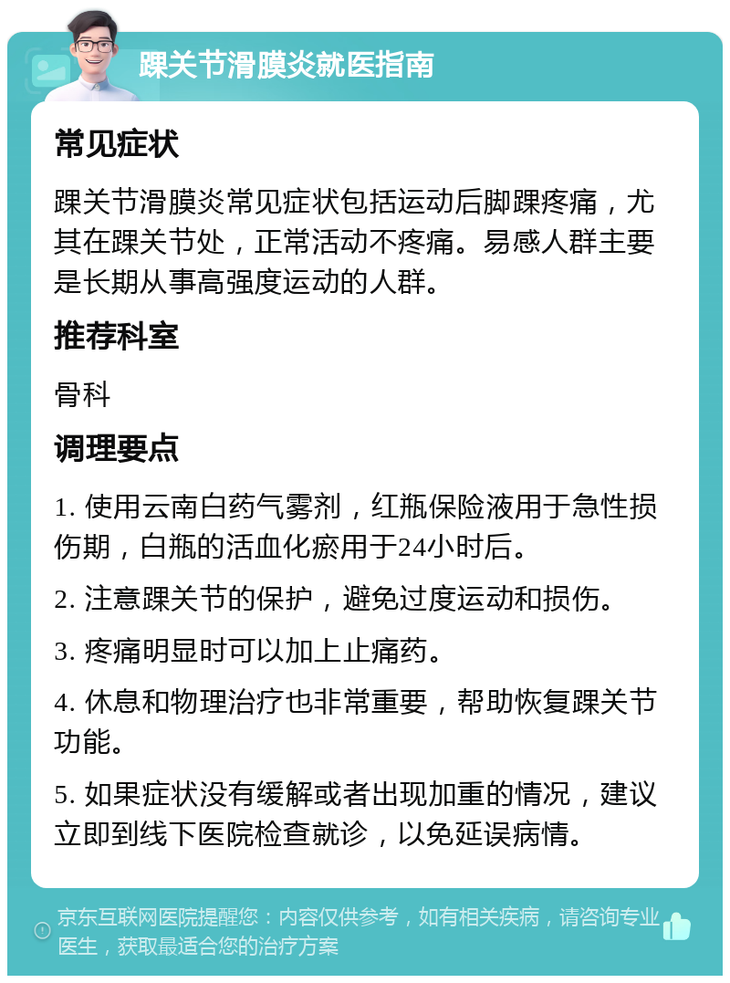 踝关节滑膜炎就医指南 常见症状 踝关节滑膜炎常见症状包括运动后脚踝疼痛，尤其在踝关节处，正常活动不疼痛。易感人群主要是长期从事高强度运动的人群。 推荐科室 骨科 调理要点 1. 使用云南白药气雾剂，红瓶保险液用于急性损伤期，白瓶的活血化瘀用于24小时后。 2. 注意踝关节的保护，避免过度运动和损伤。 3. 疼痛明显时可以加上止痛药。 4. 休息和物理治疗也非常重要，帮助恢复踝关节功能。 5. 如果症状没有缓解或者出现加重的情况，建议立即到线下医院检查就诊，以免延误病情。